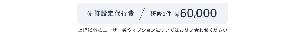 研修設定代行費 研修1件¥60,000 上記以外のユーザー数やオプションについてはお問い合わせください