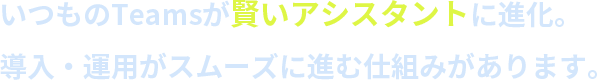 いつものTeamsが賢いアシスタントに進化。導入・運用がスムーズに進む仕組みがあります。