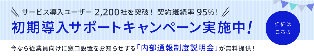 サービス導入ユーザー 2,200社を突破！契約継続率95％！　初期導入サポートキャンペーン実施中！　今なら従業員向けに窓口設置をお知らせする「内部通報制度説明会」が無料提供！